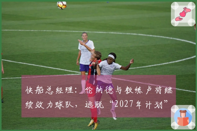 快船总经理：伦纳德与教练卢将继续效力球队，逃脱“2027年计划”？