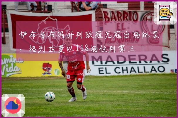 伊布与布冯并列欧冠无冠出场纪录，格列兹曼以118场位列第三