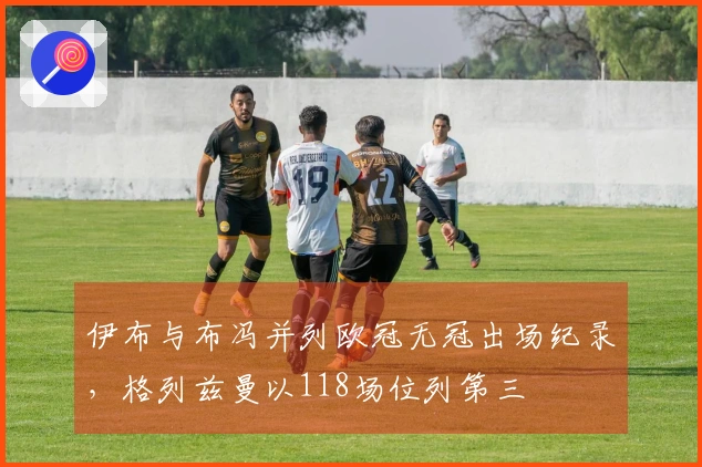 伊布与布冯并列欧冠无冠出场纪录，格列兹曼以118场位列第三