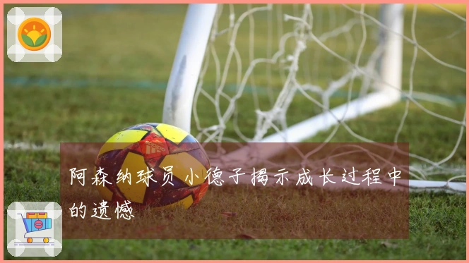 阿森纳球员小德子揭示成长过程中的遗憾