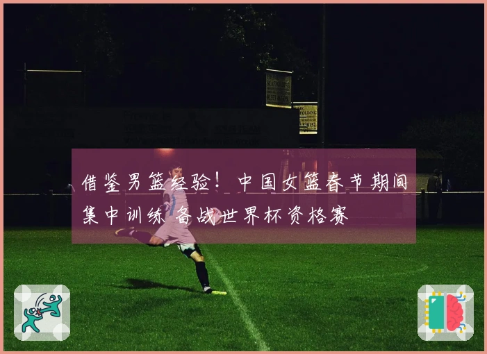 借鉴男篮经验！中国女篮春节期间集中训练 备战世界杯资格赛