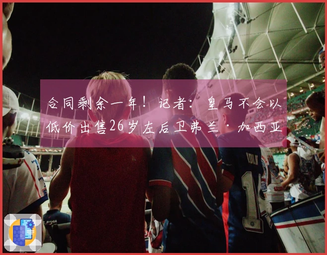 合同剩余一年！记者：皇马不会以低价出售26岁左后卫弗兰·加西亚