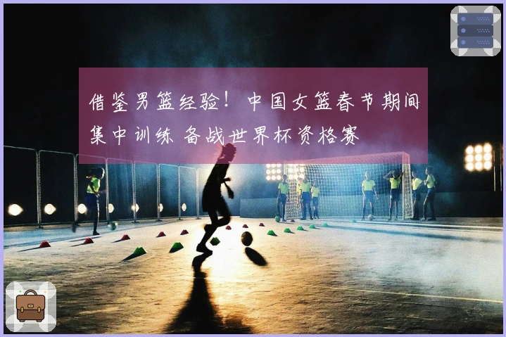 借鉴男篮经验！中国女篮春节期间集中训练 备战世界杯资格赛