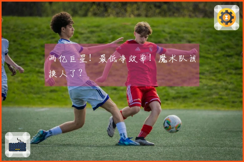 两亿巨星！最低净效率！魔术队该换人了？