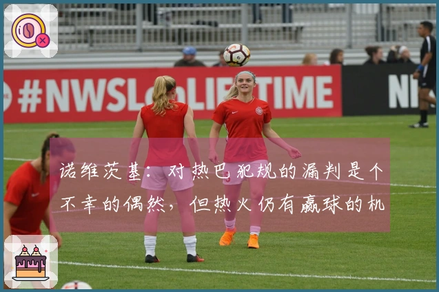 诺维茨基：对热巴犯规的漏判是个不幸的偶然，但热火仍有赢球的机会