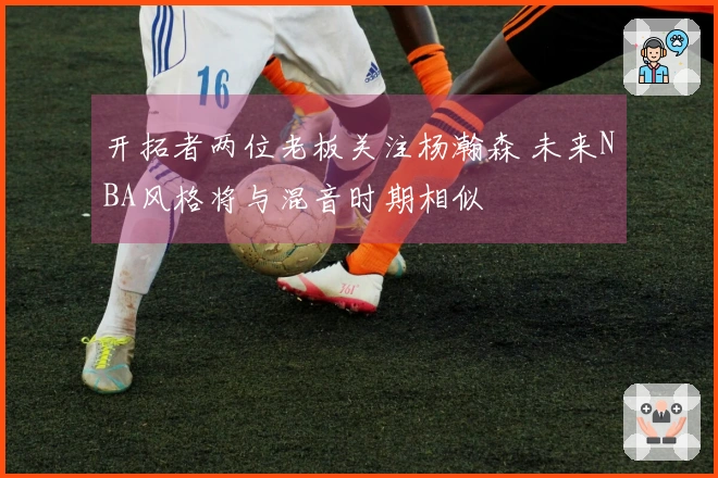 开拓者两位老板关注杨瀚森 未来NBA风格将与混音时期相似