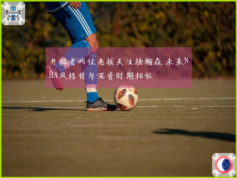 开拓者两位老板关注杨瀚森 未来NBA风格将与混音时期相似