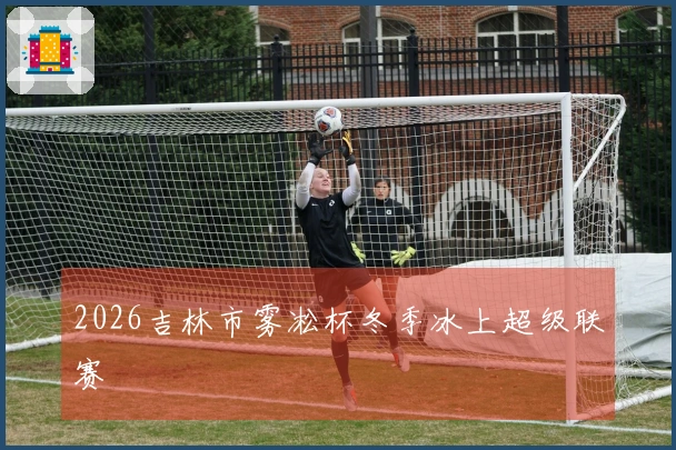 2026吉林市雾凇杯冬季冰上超级联赛