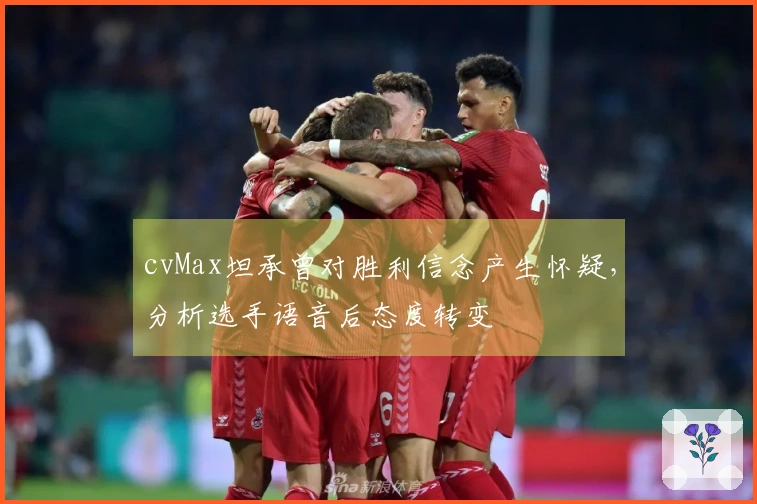cvMax坦承曾对胜利信念产生怀疑，分析选手语音后态度转变